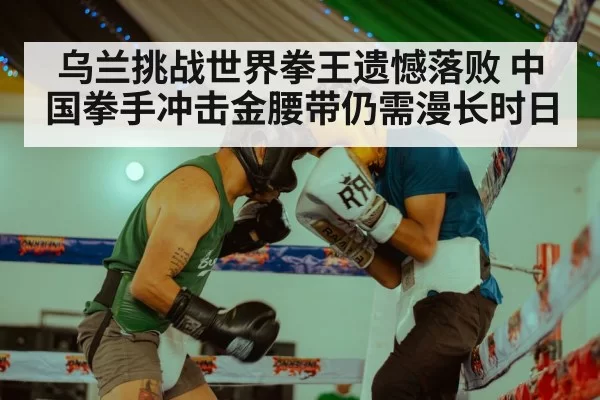 乌兰挑战世界拳王遗憾落败 中国拳手冲击金腰带仍需漫长时日