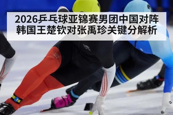 2026乒乓球亚锦赛男团中国对阵韩国王楚钦对张禹珍关键分解析